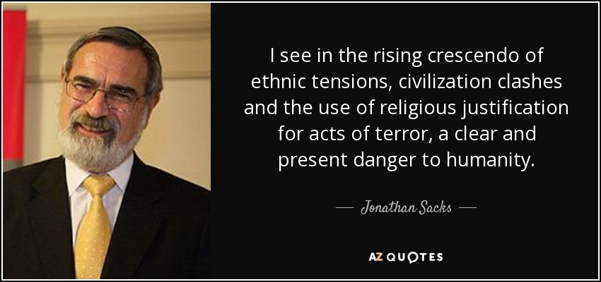 I see in the rising crescendo of ethnic tensions, civilization clashes and the use of religious justification for acts of terror, a clear and present danger to humanity. - Jonathan Sacks