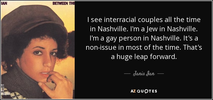 I see interracial couples all the time in Nashville. I'm a Jew in Nashville. I'm a gay person in Nashville. It's a non-issue in most of the time. That's a huge leap forward. - Janis Ian