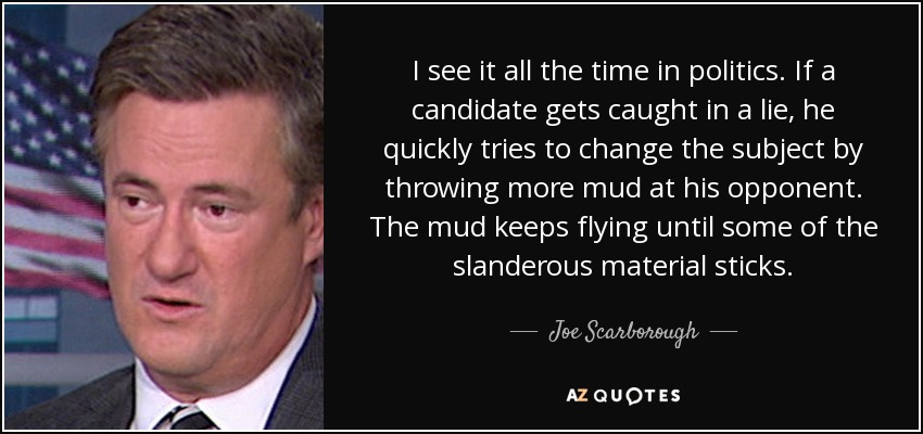 I see it all the time in politics. If a candidate gets caught in a lie, he quickly tries to change the subject by throwing more mud at his opponent. The mud keeps flying until some of the slanderous material sticks. - Joe Scarborough