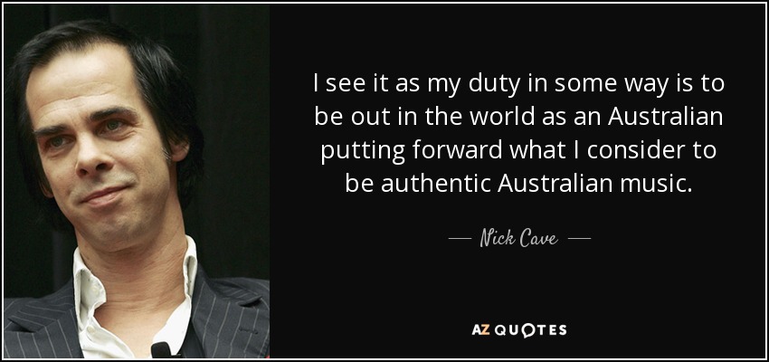I see it as my duty in some way is to be out in the world as an Australian putting forward what I consider to be authentic Australian music. - Nick Cave