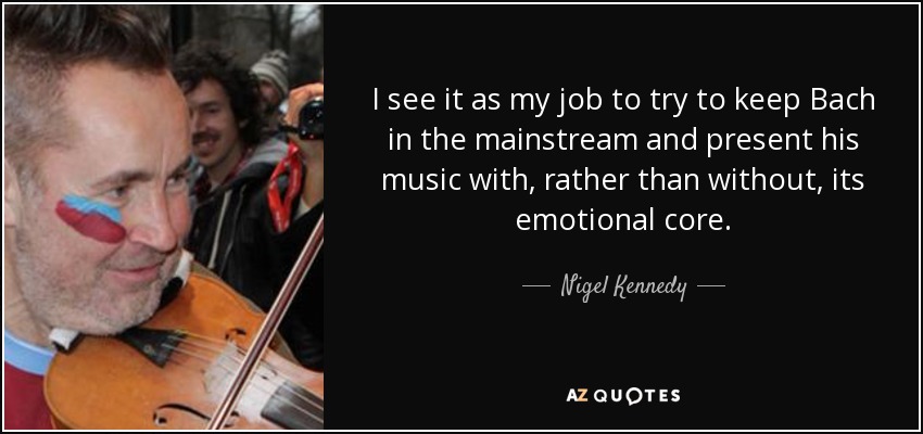 I see it as my job to try to keep Bach in the mainstream and present his music with, rather than without, its emotional core. - Nigel Kennedy