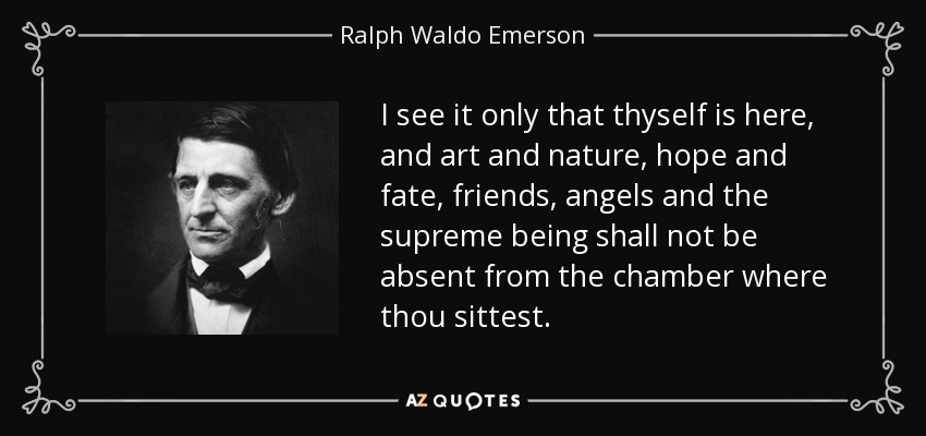 I see it only that thyself is here, and art and nature, hope and fate, friends, angels and the supreme being shall not be absent from the chamber where thou sittest. - Ralph Waldo Emerson