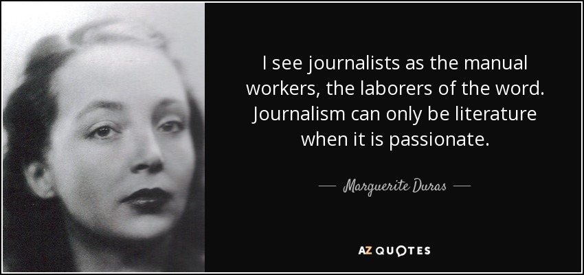 I see journalists as the manual workers, the laborers of the word. Journalism can only be literature when it is passionate. - Marguerite Duras