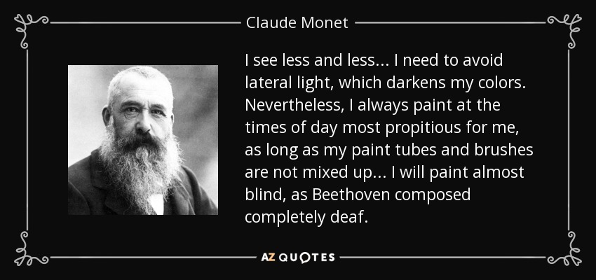 I see less and less... I need to avoid lateral light, which darkens my colors. Nevertheless, I always paint at the times of day most propitious for me, as long as my paint tubes and brushes are not mixed up... I will paint almost blind, as Beethoven composed completely deaf. - Claude Monet