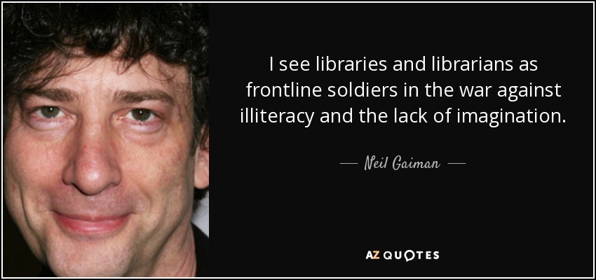 I see libraries and librarians as frontline soldiers in the war against illiteracy and the lack of imagination. - Neil Gaiman