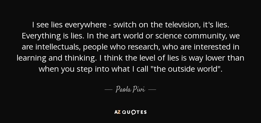 I see lies everywhere - switch on the television, it's lies. Everything is lies. In the art world or science community, we are intellectuals, people who research, who are interested in learning and thinking. I think the level of lies is way lower than when you step into what I call 