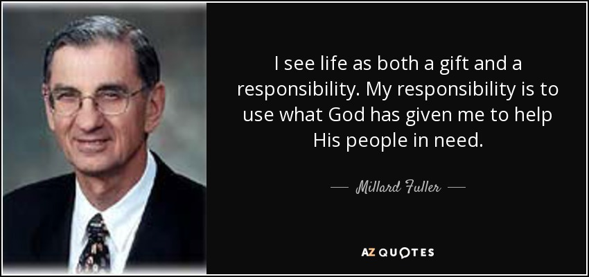 I see life as both a gift and a responsibility. My responsibility is to use what God has given me to help His people in need. - Millard Fuller