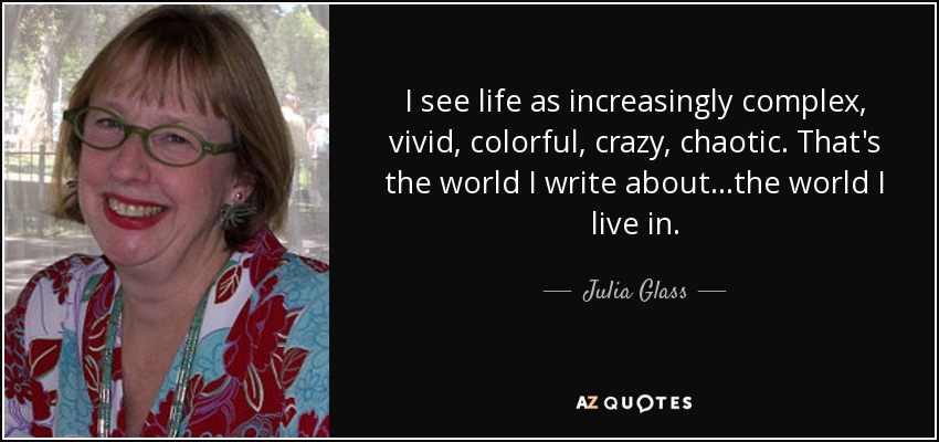 I see life as increasingly complex, vivid, colorful, crazy, chaotic. That's the world I write about...the world I live in. - Julia Glass