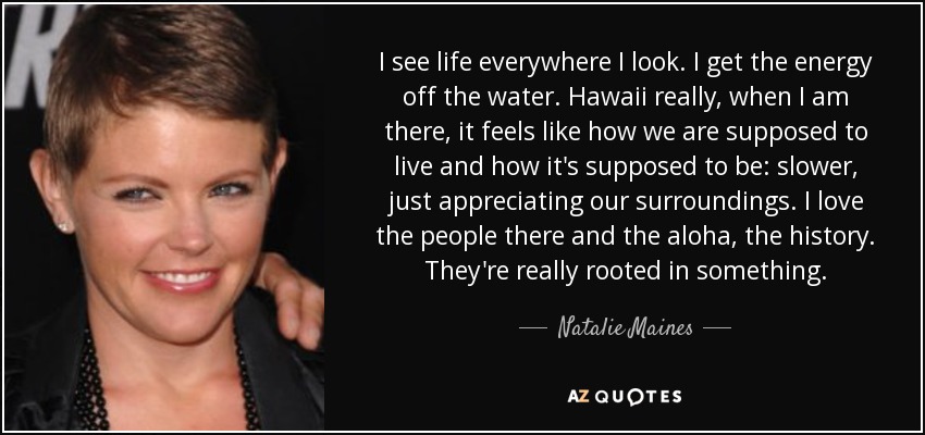 I see life everywhere I look. I get the energy off the water. Hawaii really, when I am there, it feels like how we are supposed to live and how it's supposed to be: slower, just appreciating our surroundings. I love the people there and the aloha, the history. They're really rooted in something. - Natalie Maines
