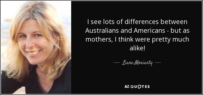 I see lots of differences between Australians and Americans - but as mothers, I think were pretty much alike! - Liane Moriarty