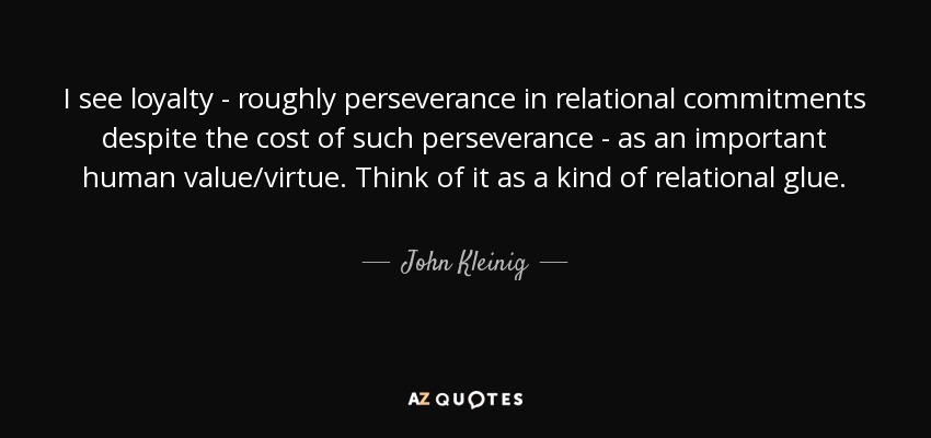 I see loyalty - roughly perseverance in relational commitments despite the cost of such perseverance - as an important human value/virtue. Think of it as a kind of relational glue. - John Kleinig