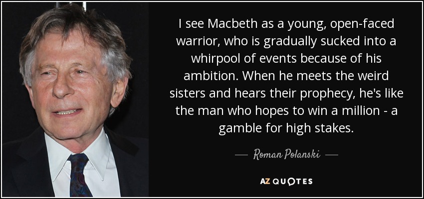 I see Macbeth as a young, open-faced warrior, who is gradually sucked into a whirpool of events because of his ambition. When he meets the weird sisters and hears their prophecy, he's like the man who hopes to win a million - a gamble for high stakes. - Roman Polanski