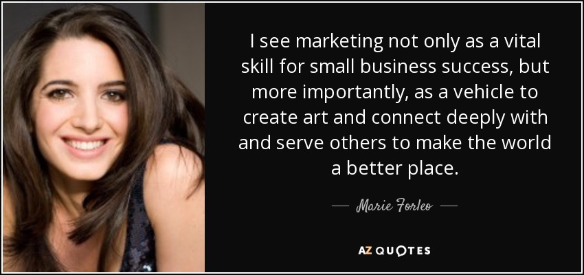I see marketing not only as a vital skill for small business success, but more importantly, as a vehicle to create art and connect deeply with and serve others to make the world a better place. - Marie Forleo