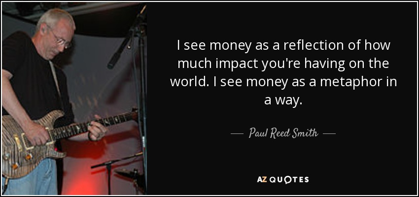 I see money as a reflection of how much impact you're having on the world. I see money as a metaphor in a way. - Paul Reed Smith