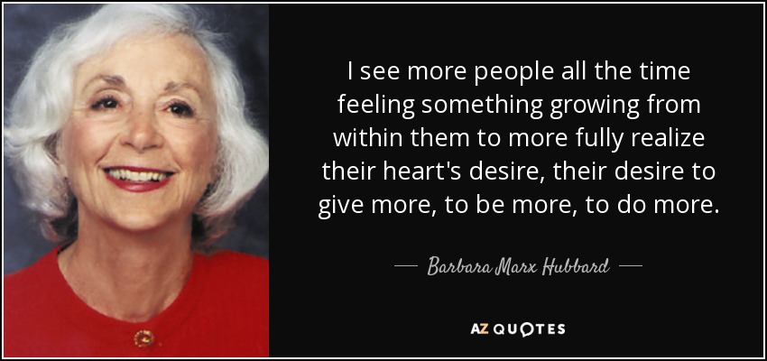 I see more people all the time feeling something growing from within them to more fully realize their heart's desire, their desire to give more, to be more, to do more. - Barbara Marx Hubbard