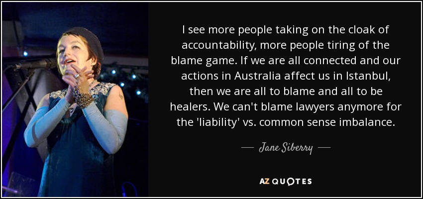 I see more people taking on the cloak of accountability, more people tiring of the blame game. If we are all connected and our actions in Australia affect us in Istanbul, then we are all to blame and all to be healers. We can't blame lawyers anymore for the 'liability' vs. common sense imbalance. - Jane Siberry