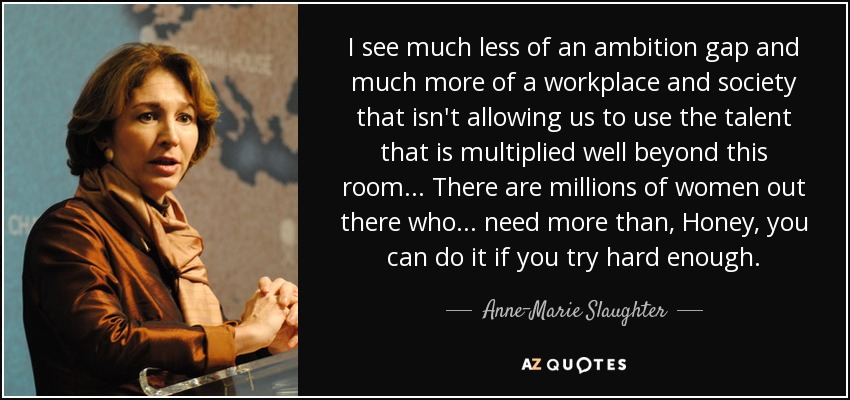 I see much less of an ambition gap and much more of a workplace and society that isn't allowing us to use the talent that is multiplied well beyond this room ... There are millions of women out there who ... need more than, Honey, you can do it if you try hard enough. - Anne-Marie Slaughter