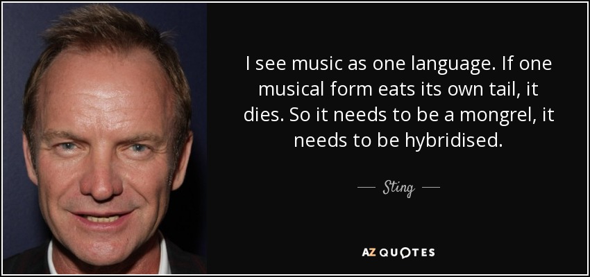 I see music as one language. If one musical form eats its own tail, it dies. So it needs to be a mongrel, it needs to be hybridised. - Sting
