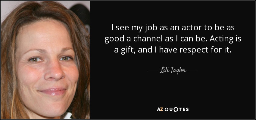 I see my job as an actor to be as good a channel as I can be. Acting is a gift, and I have respect for it. - Lili Taylor