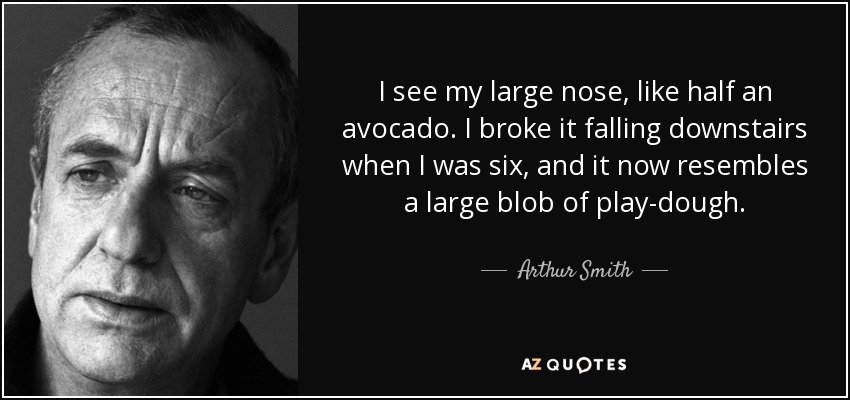 I see my large nose, like half an avocado. I broke it falling downstairs when I was six, and it now resembles a large blob of play-dough. - Arthur Smith