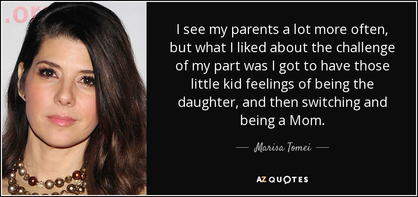 I see my parents a lot more often, but what I liked about the challenge of my part was I got to have those little kid feelings of being the daughter, and then switching and being a Mom. - Marisa Tomei