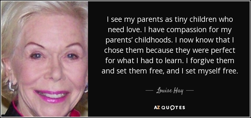 I see my parents as tiny children who need love. I have compassion for my parents’ childhoods. I now know that I chose them because they were perfect for what I had to learn. I forgive them and set them free, and I set myself free. - Louise Hay