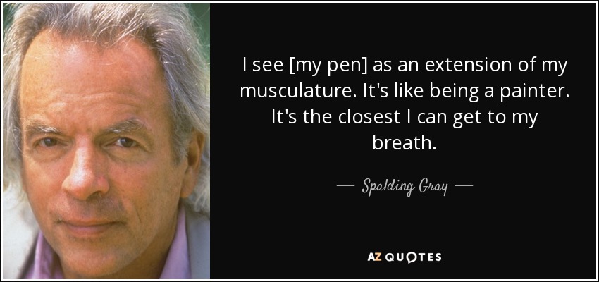I see [my pen] as an extension of my musculature. It's like being a painter. It's the closest I can get to my breath. - Spalding Gray