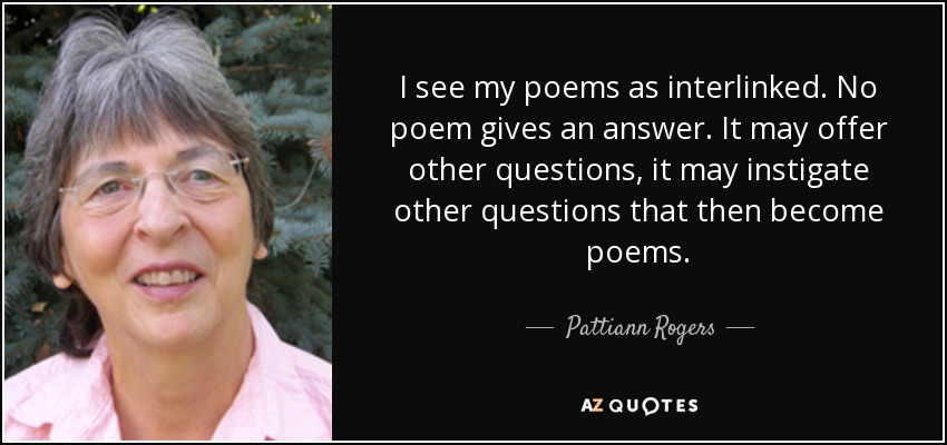 I see my poems as interlinked. No poem gives an answer. It may offer other questions, it may instigate other questions that then become poems. - Pattiann Rogers