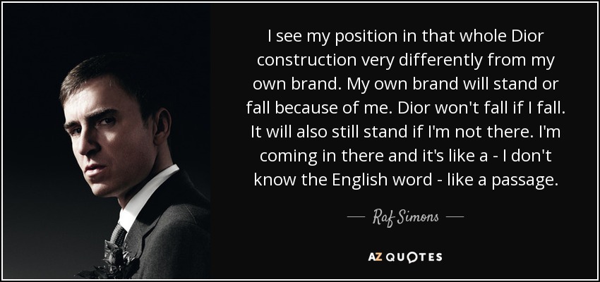 I see my position in that whole Dior construction very differently from my own brand. My own brand will stand or fall because of me. Dior won't fall if I fall. It will also still stand if I'm not there. I'm coming in there and it's like a - I don't know the English word - like a passage. - Raf Simons