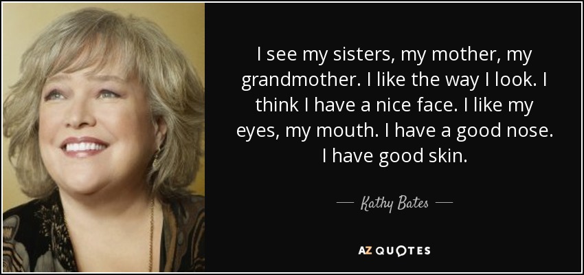 I see my sisters, my mother, my grandmother. I like the way I look. I think I have a nice face. I like my eyes, my mouth. I have a good nose. I have good skin. - Kathy Bates