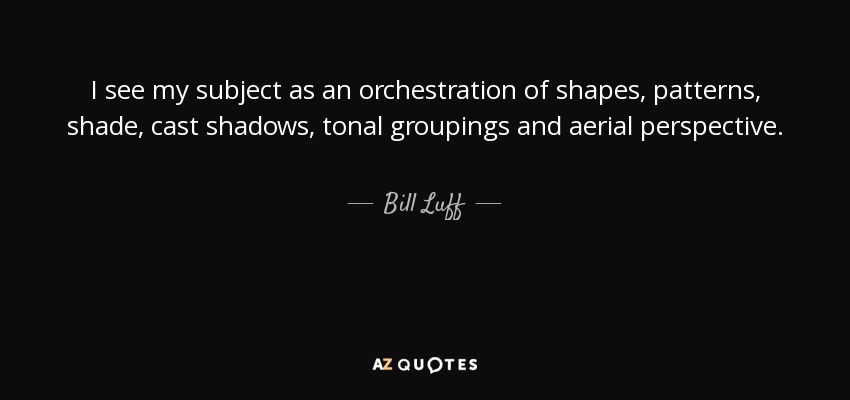 I see my subject as an orchestration of shapes, patterns, shade, cast shadows, tonal groupings and aerial perspective. - Bill Luff