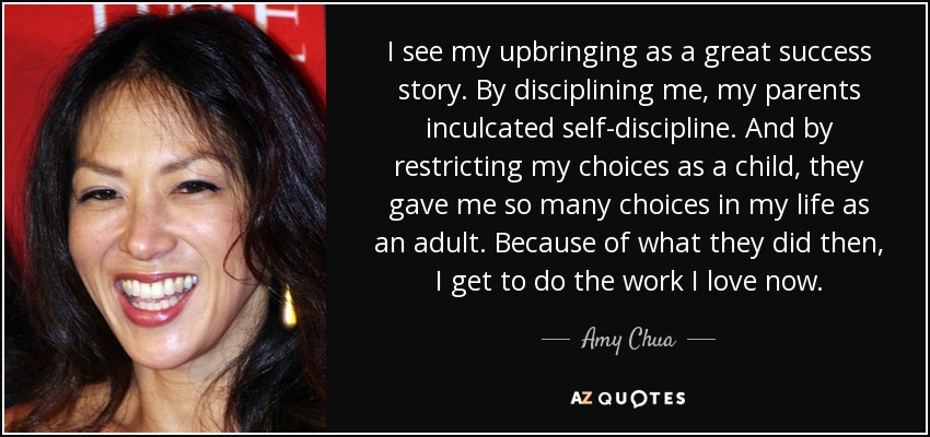 I see my upbringing as a great success story. By disciplining me, my parents inculcated self-discipline. And by restricting my choices as a child, they gave me so many choices in my life as an adult. Because of what they did then, I get to do the work I love now. - Amy Chua
