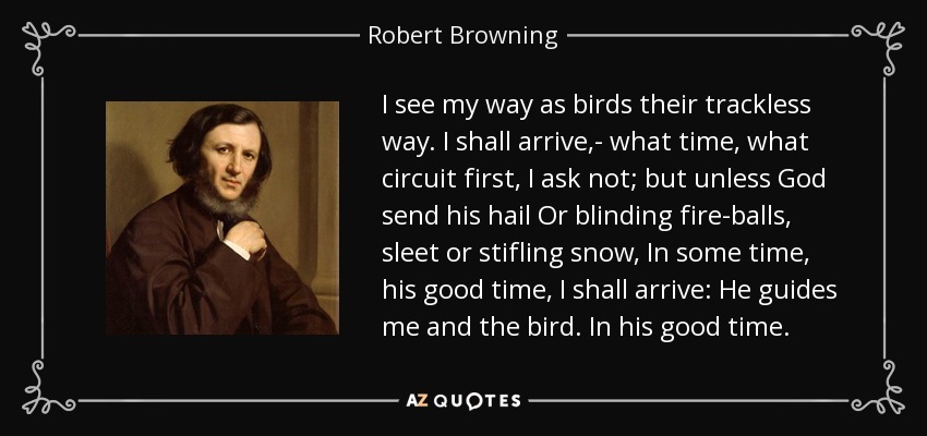I see my way as birds their trackless way. I shall arrive,- what time, what circuit first, I ask not; but unless God send his hail Or blinding fire-balls, sleet or stifling snow, In some time, his good time, I shall arrive: He guides me and the bird. In his good time. - Robert Browning