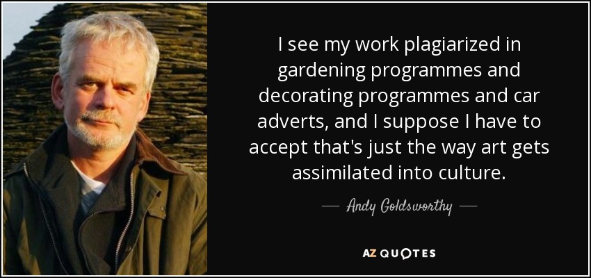 I see my work plagiarized in gardening programmes and decorating programmes and car adverts, and I suppose I have to accept that's just the way art gets assimilated into culture. - Andy Goldsworthy