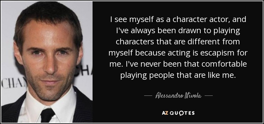 I see myself as a character actor, and I've always been drawn to playing characters that are different from myself because acting is escapism for me. I've never been that comfortable playing people that are like me. - Alessandro Nivola