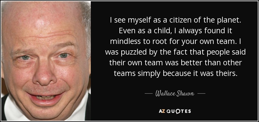 I see myself as a citizen of the planet. Even as a child, I always found it mindless to root for your own team. I was puzzled by the fact that people said their own team was better than other teams simply because it was theirs. - Wallace Shawn