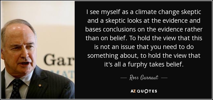 I see myself as a climate change skeptic and a skeptic looks at the evidence and bases conclusions on the evidence rather than on belief. To hold the view that this is not an issue that you need to do something about, to hold the view that it's all a furphy takes belief. - Ross Garnaut