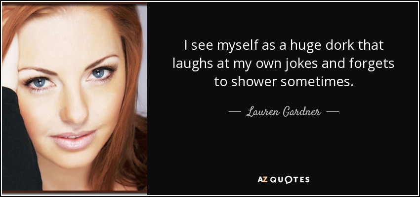 I see myself as a huge dork that laughs at my own jokes and forgets to shower sometimes. - Lauren Gardner