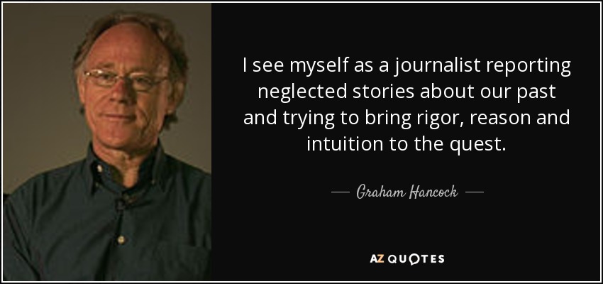 I see myself as a journalist reporting neglected stories about our past and trying to bring rigor, reason and intuition to the quest. - Graham Hancock