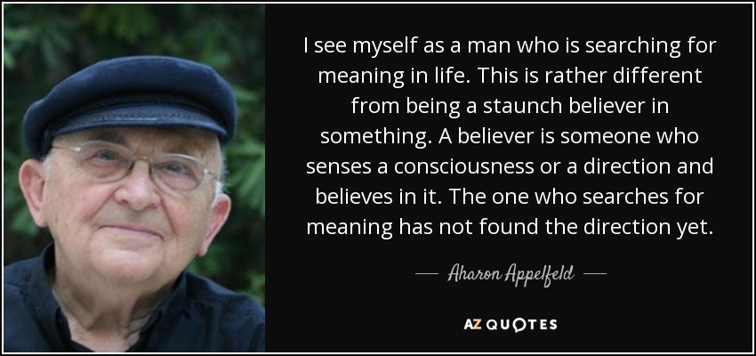 I see myself as a man who is searching for meaning in life. This is rather different from being a staunch believer in something. A believer is someone who senses a consciousness or a direction and believes in it. The one who searches for meaning has not found the direction yet. - Aharon Appelfeld