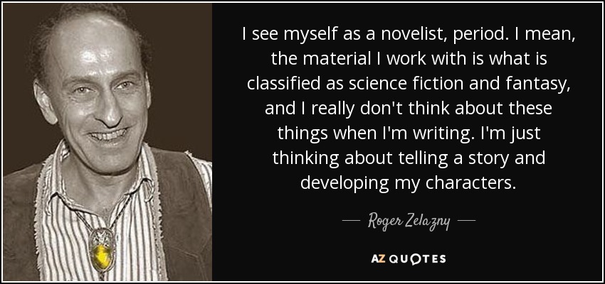 I see myself as a novelist, period. I mean, the material I work with is what is classified as science fiction and fantasy, and I really don't think about these things when I'm writing. I'm just thinking about telling a story and developing my characters. - Roger Zelazny