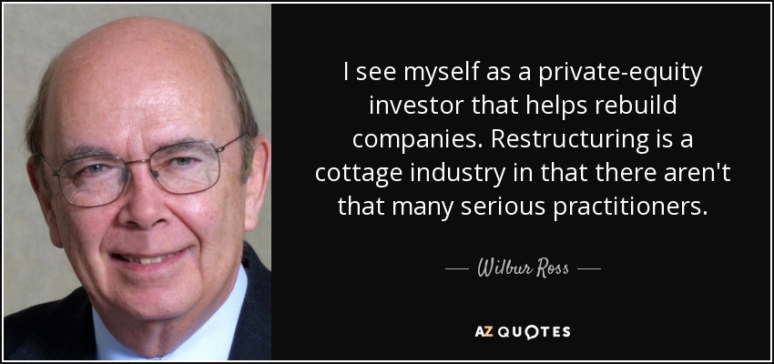 I see myself as a private-equity investor that helps rebuild companies. Restructuring is a cottage industry in that there aren't that many serious practitioners. - Wilbur Ross