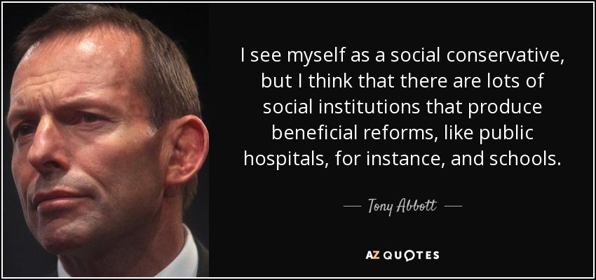 I see myself as a social conservative, but I think that there are lots of social institutions that produce beneficial reforms, like public hospitals, for instance, and schools. - Tony Abbott
