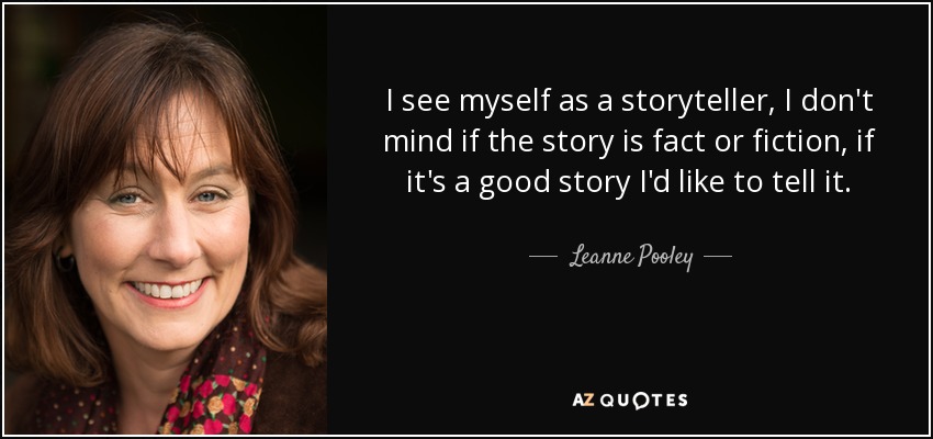 I see myself as a storyteller, I don't mind if the story is fact or fiction, if it's a good story I'd like to tell it. - Leanne Pooley