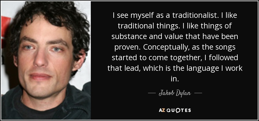 I see myself as a traditionalist. I like traditional things. I like things of substance and value that have been proven. Conceptually, as the songs started to come together, I followed that lead, which is the language I work in. - Jakob Dylan