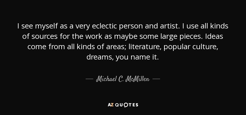 I see myself as a very eclectic person and artist. I use all kinds of sources for the work as maybe some large pieces. Ideas come from all kinds of areas; literature, popular culture, dreams, you name it. - Michael C. McMillen