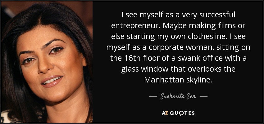I see myself as a very successful entrepreneur. Maybe making films or else starting my own clothesline. I see myself as a corporate woman, sitting on the 16th floor of a swank office with a glass window that overlooks the Manhattan skyline. - Sushmita Sen