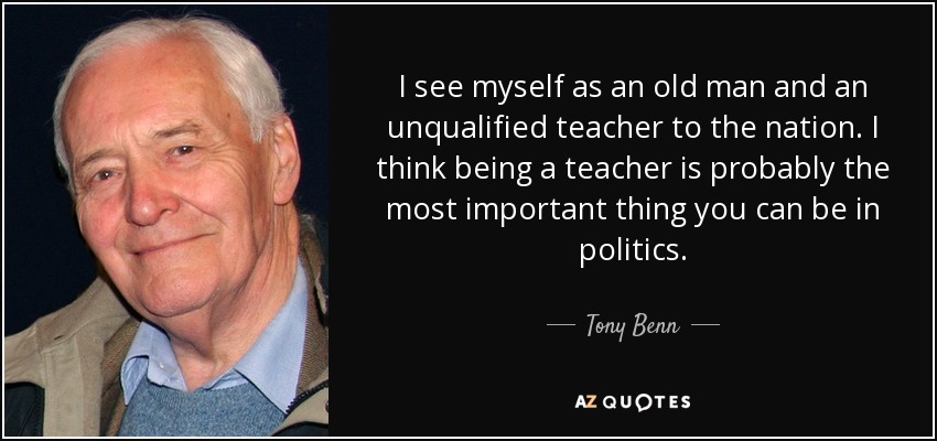 I see myself as an old man and an unqualified teacher to the nation. I think being a teacher is probably the most important thing you can be in politics. - Tony Benn