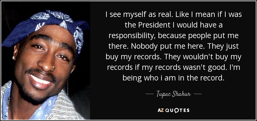 I see myself as real. Like I mean if I was the President I would have a responsibility, because people put me there. Nobody put me here. They just buy my records. They wouldn't buy my records if my records wasn't good. I'm being who i am in the record. - Tupac Shakur