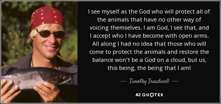 I see myself as the God who will protect all of the animals that have no other way of voicing themselves. I am God, I see that, and I accept who I have become with open arms. All along I had no idea that those who will come to protect the animals and restore the balance won't be a God on a cloud, but us, this being, the being that I am! - Timothy Treadwell